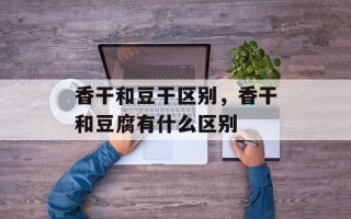 香干和豆干区别，香干和豆腐有什么区别