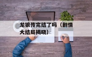 龙狼传完结了吗（剧情大结局揭晓）