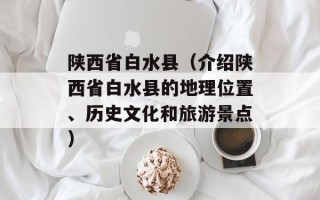 陕西省白水县（介绍陕西省白水县的地理位置、历史文化和旅游景点）