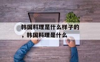 韩国料理是什么样子的，韩国料理是什么