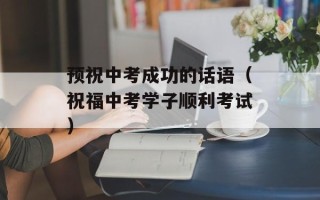 预祝中考成功的话语（祝福中考学子顺利考试）