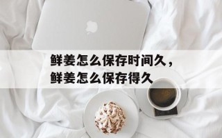 鲜姜怎么保存时间久，鲜姜怎么保存得久