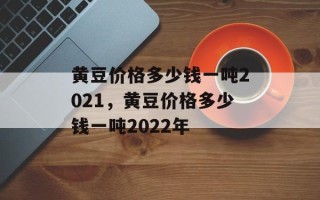黄豆价格多少钱一吨2021，黄豆价格多少钱一吨2022年