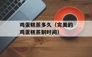鸡蛋糕蒸多久（完美的鸡蛋糕蒸制时间）