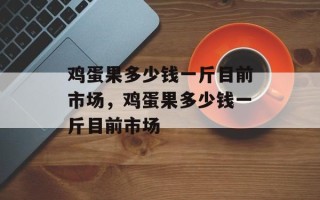 鸡蛋果多少钱一斤目前市场，鸡蛋果多少钱一斤目前市场