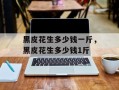 黑皮花生多少钱一斤，黑皮花生多少钱1斤