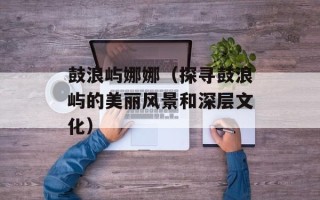 鼓浪屿娜娜（探寻鼓浪屿的美丽风景和深层文化）