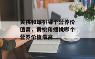 黄桃和蟠桃哪个营养价值高，黄桃和蟠桃哪个营养价值最高
