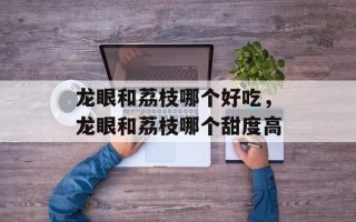龙眼和荔枝哪个好吃，龙眼和荔枝哪个甜度高