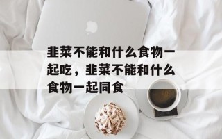 韭菜不能和什么食物一起吃，韭菜不能和什么食物一起同食