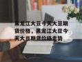 黑龙江大豆今天大豆期货价格，黑龙江大豆今天大豆期货价格走势