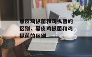 黑皮鸡枞菌和鸡枞菌的区别，黑皮鸡枞菌和鸡枞菌的区别
