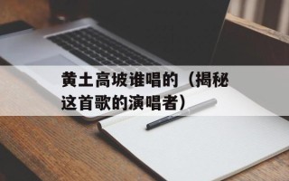 黄土高坡谁唱的（揭秘这首歌的演唱者）