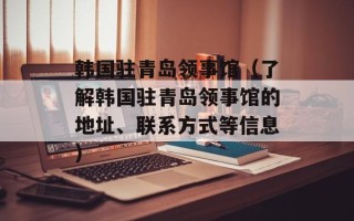 韩国驻青岛领事馆（了解韩国驻青岛领事馆的地址、联系方式等信息）
