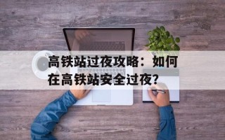 高铁站过夜攻略：如何在高铁站安全过夜？