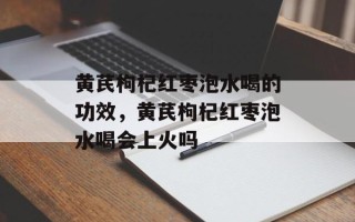 黄芪枸杞红枣泡水喝的功效，黄芪枸杞红枣泡水喝会上火吗