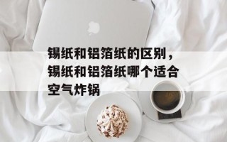 锡纸和铝箔纸的区别，锡纸和铝箔纸哪个适合空气炸锅