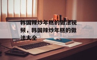 韩国辣炒年糕的做法视频，韩国辣炒年糕的做法大全