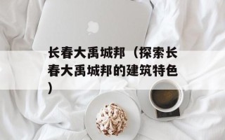长春大禹城邦（探索长春大禹城邦的建筑特色）