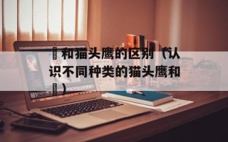 鸮和猫头鹰的区别（认识不同种类的猫头鹰和鸮）