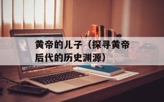 黄帝的儿子（探寻黄帝后代的历史渊源）