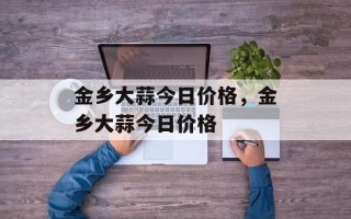 金乡大蒜今日价格，金乡大蒜今日价格