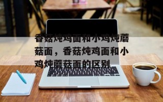 香菇炖鸡面和小鸡炖蘑菇面，香菇炖鸡面和小鸡炖蘑菇面的区别