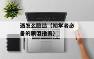 酒怎么酿造（初学者必备的酿酒指南）