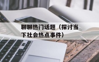 聊聊热门话题（探讨当下社会热点事件）