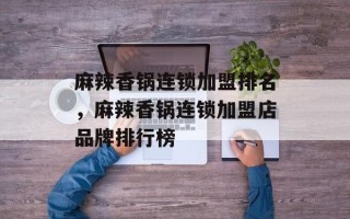 麻辣香锅连锁加盟排名，麻辣香锅连锁加盟店品牌排行榜