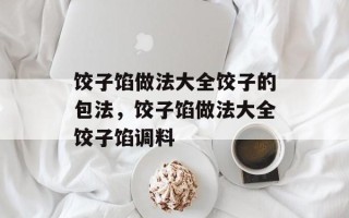 饺子馅做法大全饺子的包法，饺子馅做法大全饺子馅调料