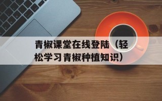 青椒课堂在线登陆（轻松学习青椒种植知识）