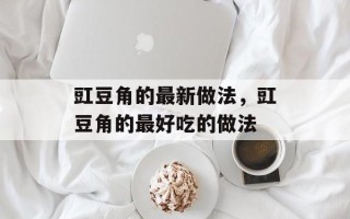 豇豆角的最新做法，豇豆角的最好吃的做法