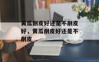 黄瓜削皮好还是不削皮好，黄瓜削皮好还是不削皮