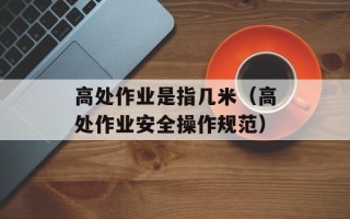高处作业是指几米（高处作业安全操作规范）