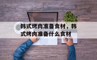 韩式烤肉准备食材，韩式烤肉准备什么食材