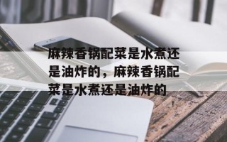 麻辣香锅配菜是水煮还是油炸的，麻辣香锅配菜是水煮还是油炸的