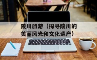 陵川旅游（探寻陵川的美丽风光和文化遗产）