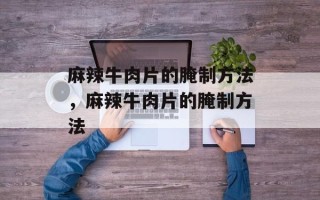 麻辣牛肉片的腌制方法，麻辣牛肉片的腌制方法