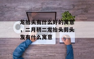 龙抬头有什么好的寓意，二月初二龙抬头剪头发有什么寓意