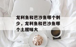龙利鱼和巴沙鱼哪个刺少，龙利鱼和巴沙鱼哪个土腥味大