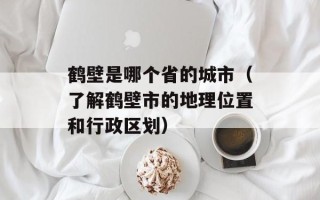 鹤壁是哪个省的城市（了解鹤壁市的地理位置和行政区划）
