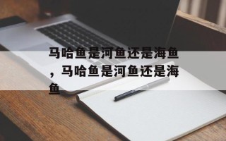 马哈鱼是河鱼还是海鱼，马哈鱼是河鱼还是海鱼