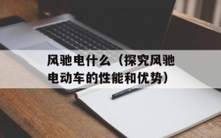 风驰电什么（探究风驰电动车的性能和优势）