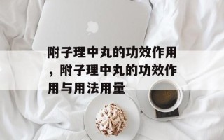 附子理中丸的功效作用，附子理中丸的功效作用与用法用量