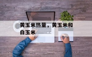 黄玉米热量，黄玉米和白玉米