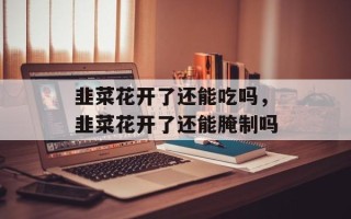 韭菜花开了还能吃吗，韭菜花开了还能腌制吗