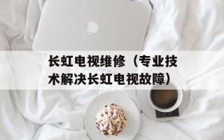 长虹电视维修（专业技术解决长虹电视故障）