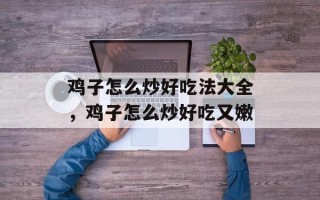 鸡子怎么炒好吃法大全，鸡子怎么炒好吃又嫩