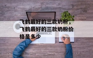 飞鹤最好的三款奶粉，飞鹤最好的三款奶粉价格是多少